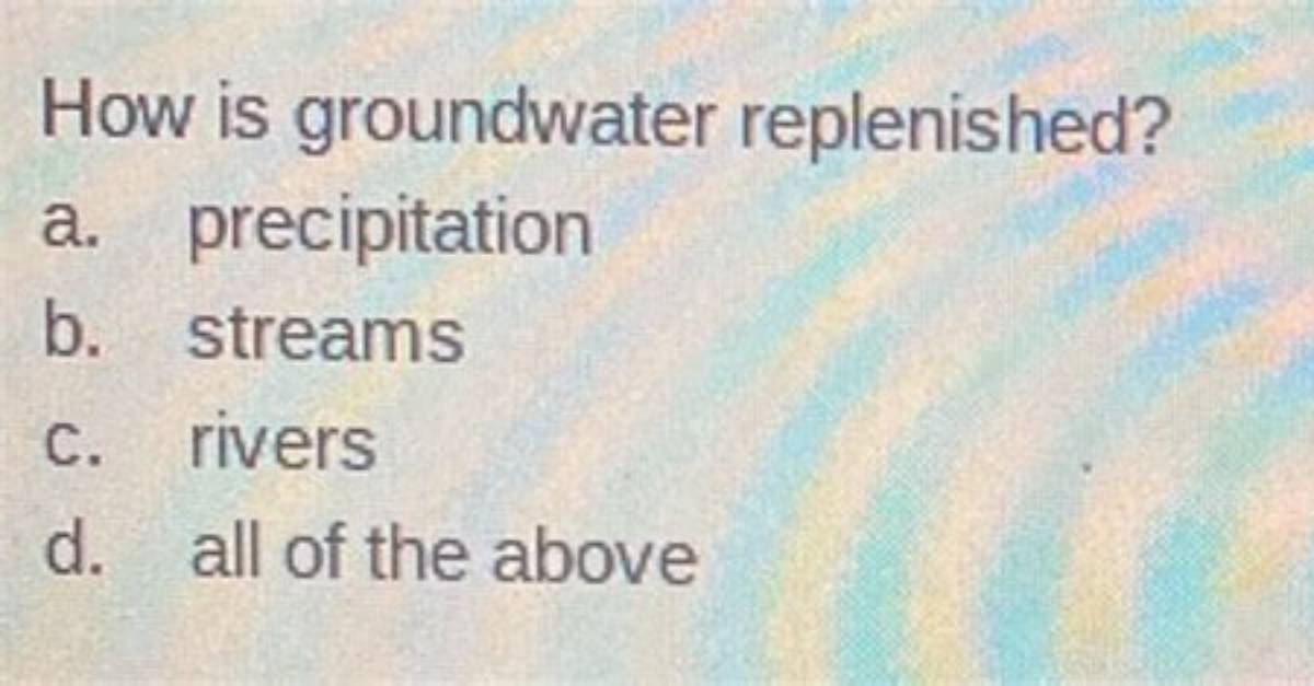 How Is Groundwater Replenished? A. Precipitation B. Streams C. Rivers D. All of the Above