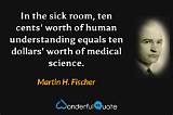 Martin H. Fischer: 'In the Sick Room, Ten Cents' Worth of Human Understanding Equals Ten Dollars' Worth of Medical Science.'