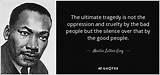 Martin Luther King, Jr. : 'The Ultimate Tragedy Is Not the Oppression and Cruelty by the Bad People but the Silence over That by the Good People.'